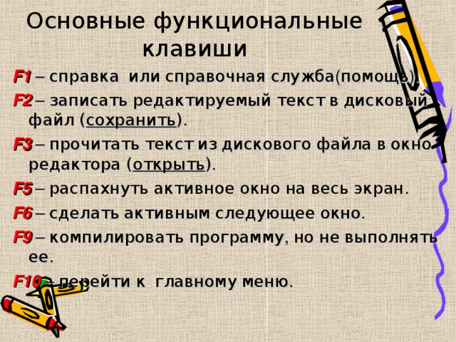 Основные функциональные клавиши F1  – справка  или  справочная  служба ( помощь ). F2  –  записать  редактируемый  текст  в  дисковый  файл ( сохранить ) . F3  – прочитать  текст  из  дискового  файла  в  окно  редактора ( открыть ) . F5 – распахнуть  активное  окно  на  весь  экран . F6  – сделать  активным  следующее  окно . F9  – компилировать  программу , но  не  выполнять  ее . F10  – перейти  к  главному  меню . 