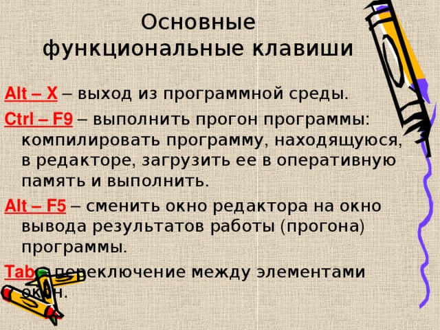 Основные функциональные клавиши Alt – X – выход  из  программной  среды . Ctrl – F9 – выполнить  прогон  программы : компилировать  программу , находящуюся , в  редакторе , загрузить  ее  в  оперативную  память  и  выполнить . Alt – F5 – сменить  окно  редактора  на  окно  вывода  результатов  работы ( прогона ) программы . Tab – переключение  между  элементами  окон . 