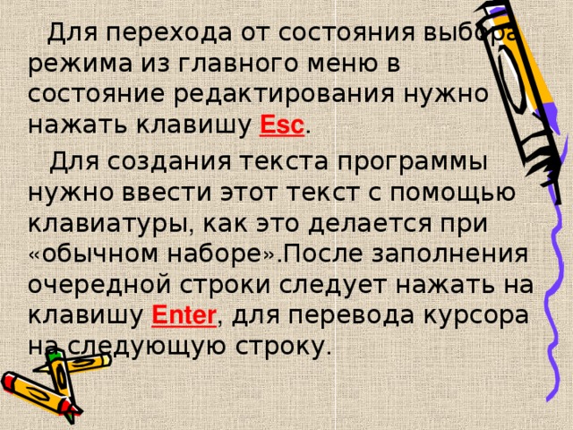  Для  перехода  от  состояния  выбора  режима  из  главного  меню  в  состояние  редактирования  нужно  нажать  клавишу  Esc .  Для  создания  текста  программы  нужно  ввести  этот  текст  с  помощью  клавиатуры , как  это  делается  при « обычном  наборе ». После  заполнения  очередной  строки  следует  нажать  на  клавишу  Enter , для  перевода  курсора  на  следующую  строку . 