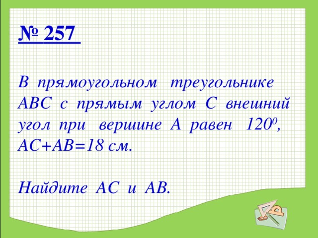 № 257    В прямоугольном треугольнике АВС с прямым углом С внешний угол при вершине А равен 120 0 , АС+АВ=18 см.    Найдите АС и АВ. 