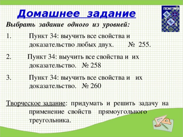 Домашнее задание Выбрать задание одного из уровней: Пункт 34: выучить все свойства и доказательство любых двух. № 255.  2. Пункт 34: выучить все свойства и их доказательство. № 258 Пункт 34: выучить все свойства и их доказательство. № 260  Творческое задание : придумать и решить задачу на применение свойств прямоугольного треугольника. 