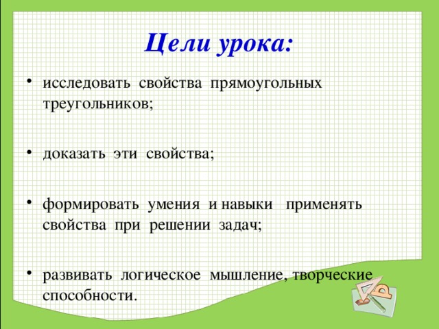 Цели урока: исследовать свойства прямоугольных треугольников;  доказать эти свойства;  формировать умения и навыки применять свойства при решении задач;  развивать логическое мышление, творческие способности.   