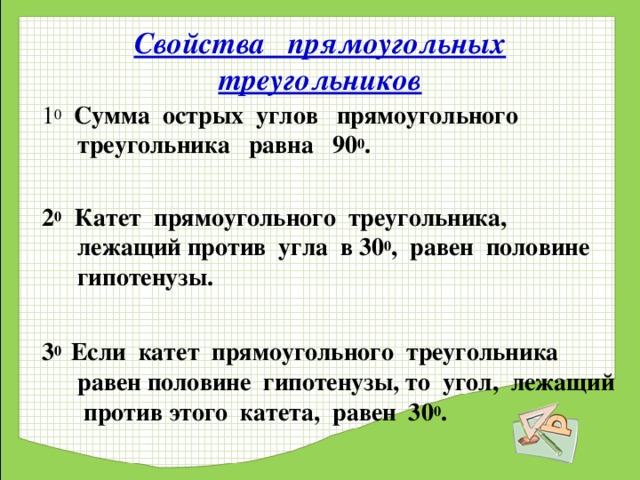 Свойства прямоугольных треугольников 1 0  Сумма острых углов прямоугольного треугольника равна 90 0 .  2 0 Катет прямоугольного треугольника, лежащий против угла в 30 0 , равен половине гипотенузы.  3 0 Если катет прямоугольного треугольника равен половине гипотенузы, то угол, лежащий против этого катета, равен 30 0 .  