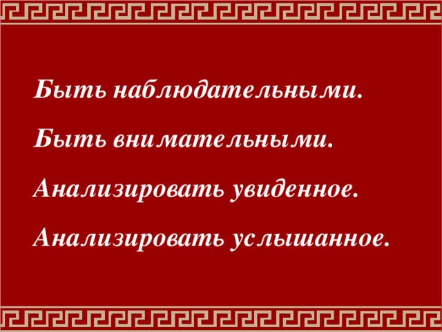 Быть наблюдательными. Быть внимательными. Анализировать увиденное. Анализировать услышанное. 