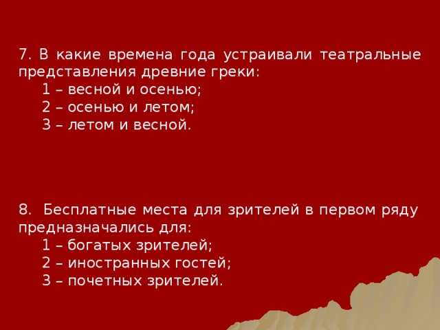 7. В какие времена года устраивали театральные представления древние греки:  1 – весной и осенью;  2 – осенью и летом;  3 – летом и весной. 8. Бесплатные места для зрителей в первом ряду предназначались для:  1 – богатых зрителей;  2 – иностранных гостей;  3 – почетных зрителей. 