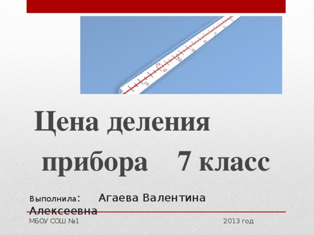 Цена деления  прибора 7 класс Выполнила : Агаева Валентина Алексеевна  МБОУ СОШ №1 2013 год 