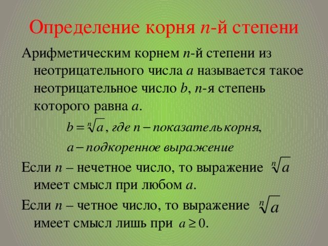 Определение корня п -й степени Арифметическим корнем п -й степени из неотрицательного числа а называется такое неотрицательное число b , п -я степень которого равна а . Если п – нечетное число, то выражение имеет смысл при любом а . Если п – четное число, то выражение имеет смысл лишь при . 