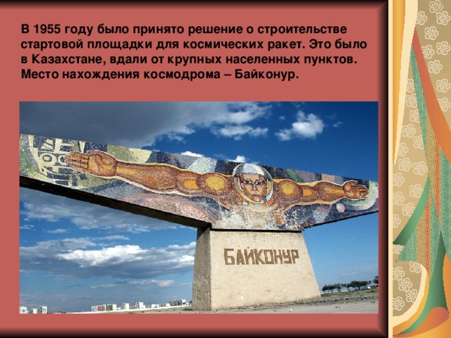 В 1955 году было принято решение о строительстве стартовой площадки для космических ракет. Это было в Казахстане, вдали от крупных населенных пунктов. Место нахождения космодрома – Байконур. 