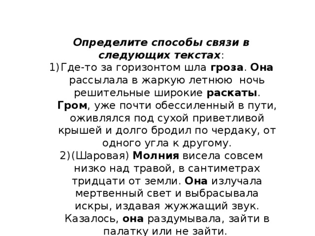 Определите способы связи в следующих текстах : Где-то за горизонтом шла гроза . Она рассылала в жаркую летнюю ночь решительные широкие раскаты . Гром , уже почти обессиленный в пути, оживлялся под сухой приветливой крышей и долго бродил по чердаку, от одного угла к другому. (Шаровая) Молния висела совсем низко над травой, в сантиметрах тридцати от земли. Она излучала мертвенный свет и выбрасывала искры, издавая жужжащий звук. Казалось, она раздумывала, зайти в палатку или не зайти. 