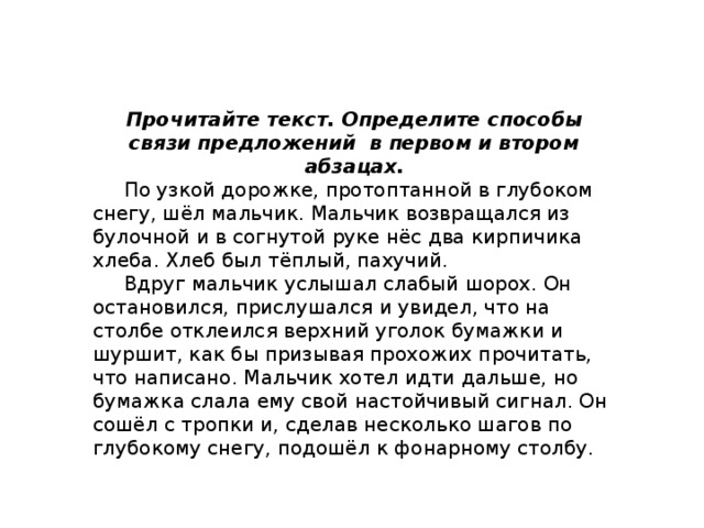 Прочитайте текст. Определите способы связи предложений в первом и втором абзацах.  По узкой дорожке, протоптанной в глубоком снегу, шёл мальчик. Мальчик возвращался из булочной и в согнутой руке нёс два кирпичика хлеба. Хлеб был тёплый, пахучий.  Вдруг мальчик услышал слабый шорох. Он остановился, прислушался и увидел, что на столбе отклеился верхний уголок бумажки и шуршит, как бы призывая прохожих прочитать, что написано. Мальчик хотел идти дальше, но бумажка слала ему свой настойчивый сигнал. Он сошёл с тропки и, сделав несколько шагов по глубокому снегу, подошёл к фонарному столбу. 