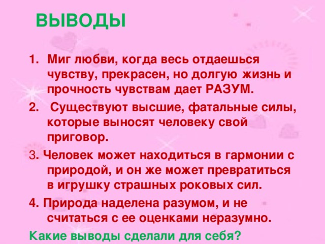 ВЫВОДЫ Миг любви, когда весь отдаешься чувству, прекрасен, но долгую жизнь и прочность чувствам дает РАЗУМ.  Существуют высшие, фатальные силы, которые выносят человеку свой приговор. 3 . Человек может находиться в гармонии с природой, и он же может превратиться в игрушку страшных роковых сил. 4. Природа наделена разумом, и не считаться с ее оценками неразумно. Какие выводы сделали для себя? 