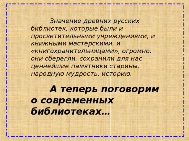  Значение древних русских библиотек, которые были и просветительными учреждениями, и книжными мастерскими, и «книгохранительницами», огромно: они сберегли, сохранили для нас ценнейшие  памятники старины, народную мудрость, историю.  А теперь поговорим о современных библиотеках… 