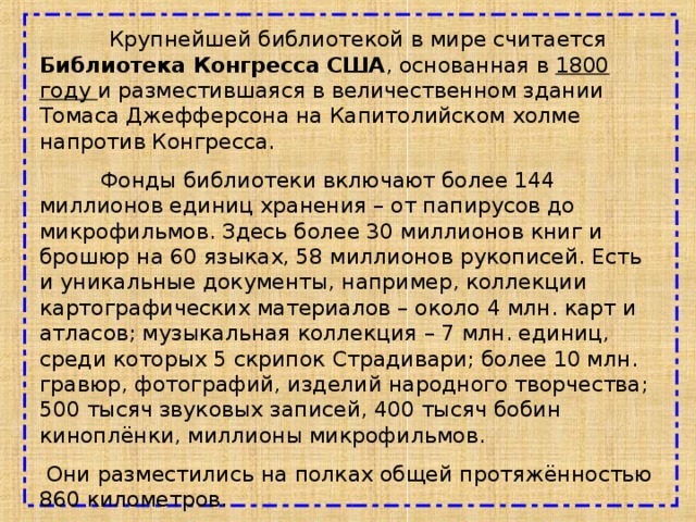  Крупнейшей библиотекой в мире считается Библиотека Конгресса США , основанная в 1800 году и разместившаяся в величественном здании Томаса Джефферсона на Капитолийском холме напротив Конгресса.  Фонды библиотеки включают более 144 миллионов единиц хранения – от папирусов до микрофильмов. Здесь более 30 миллионов книг и брошюр на 60 языках, 58 миллионов рукописей. Есть и уникальные документы, например, коллекции картографических материалов – около 4 млн. карт и атласов; музыкальная коллекция – 7 млн. единиц, среди которых 5 скрипок Страдивари; более 10 млн. гравюр, фотографий, изделий народного творчества; 500 тысяч звуковых записей, 400 тысяч бобин киноплёнки, миллионы микрофильмов.  Они разместились на полках общей протяжённостью 860 километров. 