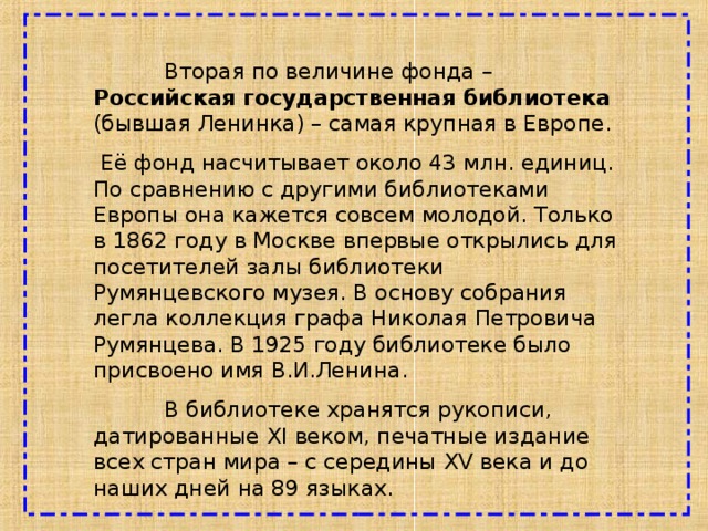  Вторая по величине фонда – Российская государственная библиотека (бывшая Ленинка) – самая крупная в Европе.  Её фонд насчитывает около 43 млн. единиц. По сравнению с другими библиотеками Европы она кажется совсем молодой. Только в 1862 году в Москве впервые открылись для посетителей залы библиотеки Румянцевского музея. В основу собрания легла коллекция графа Николая Петровича Румянцева. В 1925 году библиотеке было присвоено имя В.И.Ленина.  В библиотеке хранятся рукописи, датированные XI веком, печатные издание всех стран мира – с середины XV века и до наших дней на 89 языках. 