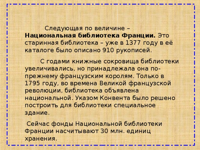  Следующая по величине – Национальная библиотека Франции. Это старинная библиотека – уже в 1377 году в её каталоге было описано 910 рукописей.  С годами книжные сокровища библиотеки увеличивались, но принадлежала она по-прежнему французским королям. Только в 1795 году, во времена Великой французской революции, библиотека объявлена национальной. Указом Конвента было решено построить для библиотеки специальное здание.  Сейчас фонды Национальной библиотеки Франции насчитывают 30 млн. единиц хранения. 