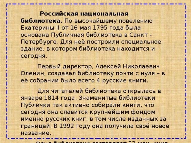  Российская национальная библиотека. По высочайшему повелению Екатерины II от 16 мая 1795 года была основана Публичная библиотека в Санкт - Петербурге. Для неё построили специальное здание, в котором библиотека находится и сегодня.  Первый директор, Алексей Николаевич Оленин, создавал библиотеку почти с нуля – в её собрании было всего 4 русские книги.  Для читателей библиотека открылась в январе 1814 года. Знаменитые библиотеки Публички так активно собирали книги, что сегодня она славится крупнейшим фондом именно русских книг, в том числе изданных за границей. В 1992 году она получила своё новое название.  Фонд библиотеки составляет 32 млн. книг. 