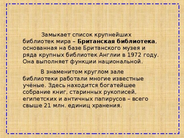  Замыкает список крупнейших библиотек мира – Британская библиотека , основанная на базе Британского музея и ряда крупных библиотек Англии в 1972 году. Она выполняет функции национальной.  В знаменитом круглом зале библиотеки работали многие известные учёные. Здесь находится богатейшее собрание книг, старинных рукописей, египетских и античных папирусов – всего свыше 21 млн. единиц хранения. 