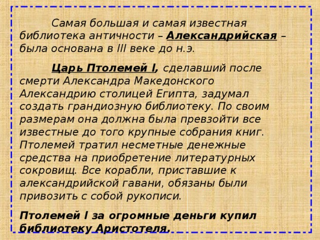  Самая большая и самая известная библиотека античности – Александрийская  – была основана в III веке до н.э.  Царь Птолемей I , сделавший после смерти Александра Македонского Александрию столицей Египта, задумал создать грандиозную библиотеку. По своим размерам она должна была превзойти все известные до того крупные собрания книг. Птолемей тратил несметные денежные средства на приобретение литературных сокровищ. Все корабли, приставшие к александрийской гавани, обязаны были привозить с собой рукописи. Птолемей I за огромные деньги купил библиотеку Аристотеля. 