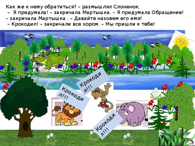 Как же к нему обратиться? – размышлял Слоненок.  – Я придумала! – закричала Мартышка. – Я придумала Обращение! – закричала Мартышка . – Давайте назовем его имя!  – Крокодил! – закричали все хором. – Мы пришли к тебе! Крокодил!!! Крокодил!!! Крокодил!!! 