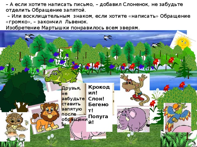 – А если хотите написать письмо, – добавил Слоненок, не забудьте отделить Обращение запятой.  – Или восклицательным знаком, если хотите «написать» Обращение «громко», – закончил Львенок.  Изобретение Мартышки понравилось всем зверям.   Крокодил! Слон! Бегемот! Попугай!  Друзья, не забудьте ставить запятую после обращения!  