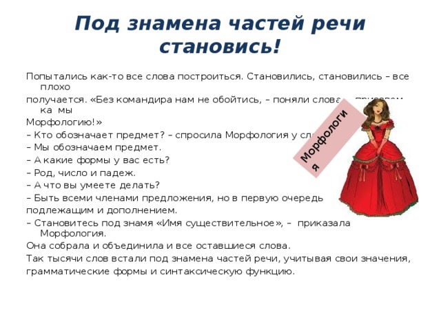 Морфология Под знамена частей речи становись! Попытались как-то все слова построиться. Становились, становились – все плохо получается. «Без командира нам не обойтись, – поняли слова, – призовем-ка мы Морфологию!» – Кто обозначает предмет? – спросила Морфология у слов. – Мы обозначаем предмет. – А какие формы у вас есть? – Род, число и падеж. – А что вы умеете делать? – Быть всеми членами предложения, но в первую очередь подлежащим и дополнением. – Становитесь под знамя «Имя существительное», – приказала Морфология. Она собрала и объединила и все оставшиеся слова. Так тысячи слов встали под знамена частей речи, учитывая свои значения, грамматические формы и синтаксическую функцию. 