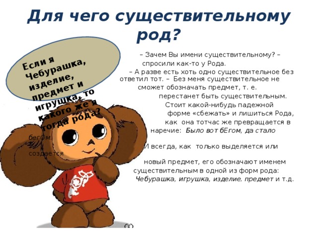 Если я Чебурашка, изделие, предмет и игрушка, то какого же я тогда рода? Для чего существительному род? – Зачем Вы имени существительному? –  спросили как-то у Рода. – А разве есть хоть одно существительное без Рода? – ответил тот. – Без меня существительное не  сможет обозначать предмет, т. е.  перестанет быть существительным.  Стоит какой-нибудь падежной  форме «сбежать» и лишиться Рода,  как она тотчас же превращается в  наречие: Было вот бЕгом, да стало бегОм.  И всегда, как только выделяется или создается  новый предмет, его обозначают именем  существительным в одной из форм рода:   Чебурашка, игрушка, изделие, предмет и т.д. 