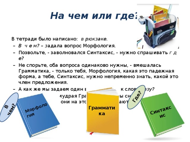 Морфология Синтаксис В чем?  Где ? На чем или где? В тетради было написано: в рюкзаке. – В ч е м? – з адала вопрос Морфология. – Позвольте, - заволновался Синтаксис, - нужно спрашивать г д е? – Не спорьте, оба вопроса одинаково нужны, - вмешалась Грамматика, - только тебя, Морфология, какая это падежная форма, а тебе, Синтаксис, нужно непременно знать, какой это член предложения. – А как же мы задаем один вопрос ч т о? к слову розу? – Нет, - отвечала мудрая Грамматика, - вы снова задаете два вопроса, только они на этот раз совпадают. Грамматика 