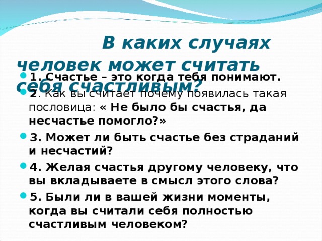  В каких случаях человек может считать себя счастливым? 1. Счастье – это когда тебя понимают. 2 . Как вы считает почему появилась такая пословица: « Не было бы счастья, да несчастье помогло?» 3. Может ли быть счастье без страданий и несчастий? 4. Желая счастья другому человеку, что вы вкладываете в смысл этого слова? 5. Были ли в вашей жизни моменты, когда вы считали себя полностью счастливым человеком?  