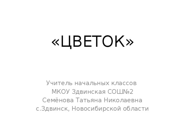 «ЦВЕТОК» Учитель начальных классов МКОУ Здвинская СОШ№2 Семёнова Татьяна Николаевна с.Здвинск, Новосибирской области 