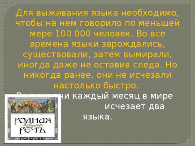 Для выживания языка необходимо, чтобы на нем говорило по меньшей мере 100 000 человек. Во все времена языки зарождались, существовали, затем вымирали, иногда даже не оставив следа. Но никогда ранее, они не исчезали настолько быстро.  В наши дни каждый месяц в мире  исчезает два языка. 