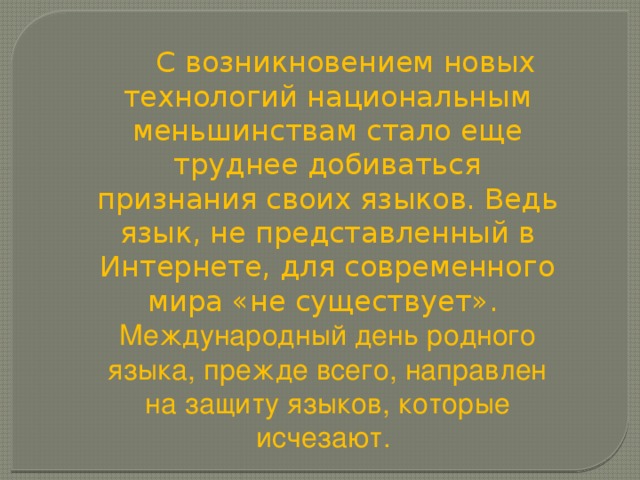  С возникновением новых технологий национальным меньшинствам стало еще труднее добиваться признания своих языков. Ведь язык, не представленный в Интернете, для современного мира «не существует». Международный день родного языка, прежде всего, направлен на защиту языков, которые исчезают. 