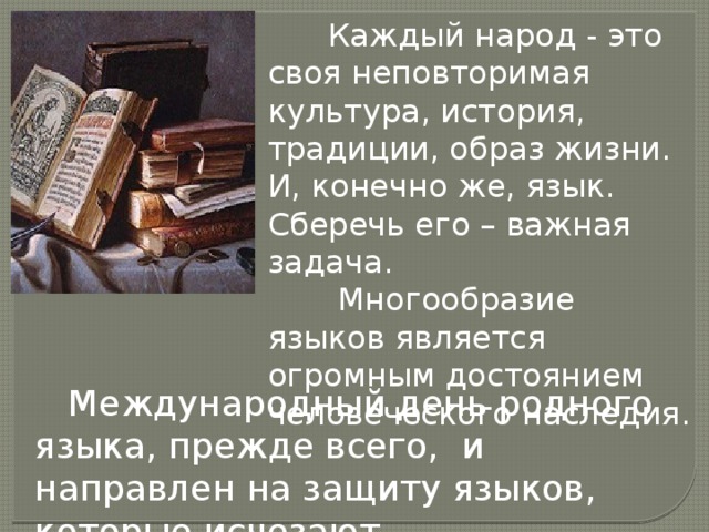  Каждый народ - это своя неповторимая культура, история, традиции, образ жизни. И, конечно же, язык. Сберечь его – важная задача.  Многообразие языков является огромным достоянием человеческого наследия.  Международный день родного языка, прежде всего, и направлен на защиту языков, которые исчезают. 