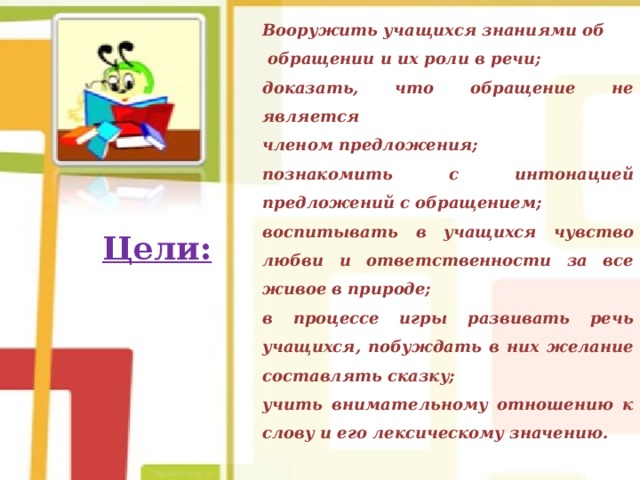 Вооружить учащихся знаниями об  обращении и их роли в речи; доказать, что обращение не является членом предложения; познакомить с интонацией предложений с обращением; воспитывать в учащихся чувство любви и ответственности за все живое в природе; в процессе игры развивать речь учащихся, побуждать в них желание составлять сказку; учить внимательному отношению к слову и его лексическому значению. Цели:  