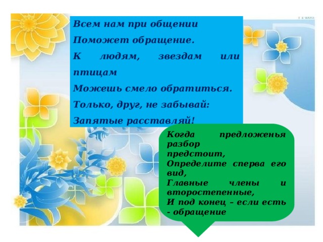 Всем нам при общении Поможет обращение. К людям, звездам или птицам Можешь смело обратиться. Только, друг, не забывай: Запятые расставляй! Когда предложенья разбор предстоит, Определите сперва его вид, Главные члены и второстепенные, И под конец – если есть - обращение 