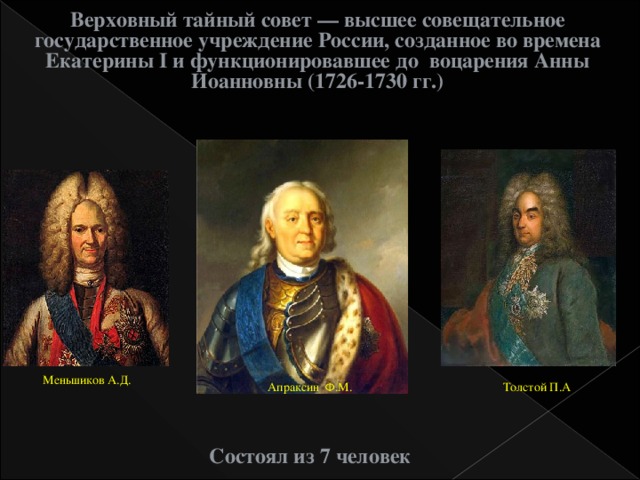 Верховный тайный совет — высшее совещательное государственное учреждение России, созданное во времена Екатерины I и функционировавшее до воцарения Анны Иоанновны (1726-1730 гг.) Меньшиков А.Д. Толстой П.А Апраксин Ф.М. Состоял из 7 человек  