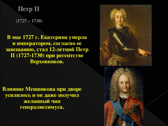 Петр II (1727 – 1730) В мае 1727 г. Екатерина умерла и императором, согласно ее завещанию, стал 12-летний Петр II (1727-1730) при регентстве Верховников. Влияние Меншикова при дворе усилилось и он даже получил желанный чин генералиссимуса.  