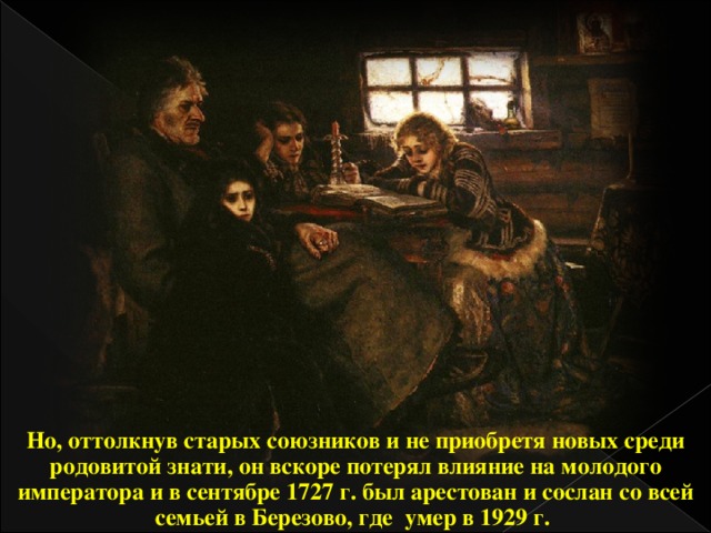 Но, оттолкнув старых союзников и не приобретя новых среди родовитой знати, он вскоре потерял влияние на молодого императора и в сентябре 1727 г. был арестован и сослан со всей семьей в Березово, где умер в 1929 г.  