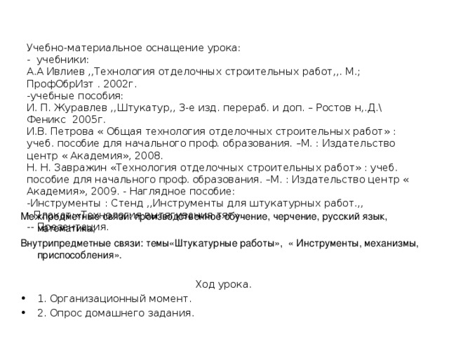   Учебно-материальное оснащение урока:  - учебники:  А.А Ивлиев ,,Технология отделочных строительных работ,,. М.; ПрофОбрИзт . 2002г.  -учебные пособия:  И. П. Журавлев ,,Штукатур,, 3-е изд. перераб. и доп. – Ростов н,.Д.\ Феникс 2005г.  И.В. Петрова « Общая технология отделочных строительных работ» : учеб. пособие для начального проф. образования. –М. : Издательство центр « Академия», 2008.   Н. Н. Завражин «Технология отделочных строительных работ» : учеб. пособие для начального проф. образования. –М. : Издательство центр « Академия», 2009. - Наглядное пособие:  -Инструменты : Стенд ,,Инструменты для штукатурных работ.,,  - Плакат:«Технология вытягивания тяг».  -- Презентация.   Межпредметные связи: производственное обучение, черчение, русский язык, математика; Внутрипредметные связи: темы«Штукатурные работы», « Инструменты, механизмы, приспособления». Ход урока. 1. Организационный момент. 2. Опрос домашнего задания. 