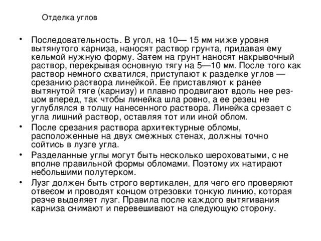 Отделка углов Последовательность. В угол, на 10— 15 мм ниже уровня вытянутого кар­низа, наносят раствор грунта, прида­вая ему кельмой нужную форму. За­тем на грунт наносят накрывочный раствор, перекрывая основную тягу на 5—10 мм. После того как раствор немного схватился, приступают к разделке углов — срезанию рас­твора линейкой. Ее приставляют к ранее вытянутой тяге (карнизу) и плавно продвигают вдоль нее рез­цом вперед, так чтобы линейка шла ровно, а ее резец не углублялся в толщу нанесенного раствора. Линейка срезает с угла лишний раствор, оставляя тот или иной облом. После срезания раствора архи­тектурные обломы, расположенные на двух смежных стенах, должны точно сойтись в лузге угла. Разделанные углы могут быть несколько шероховатыми, с не вполне правильной формы облома­ми. Поэтому их натирают неболь­шими полутерком. Лузг должен быть строго верти­кален, для чего его проверяют отве­сом и проводят концом отрезовки тонкую линию, которая резче выде­ляет лузг. Правила после каждого вытягивания карниза снимают и перевешивают на следующую сто­рону. 