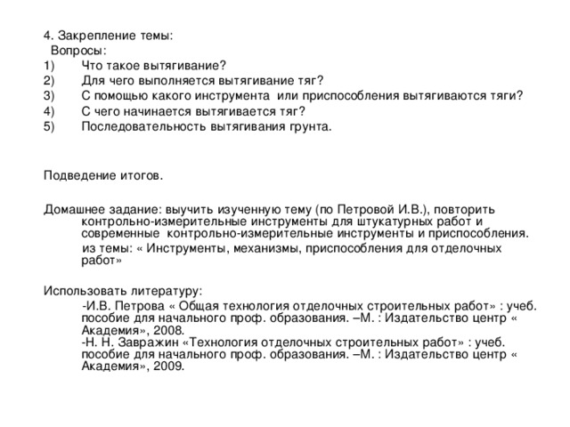 4. Закрепление темы:  Вопросы: Что такое вытягивание? Для чего выполняется вытягивание тяг? С помощью какого инструмента или приспособления вытягиваются тяги? С чего начинается вытягивается тяг? Последовательность вытягивания грунта.  Подведение итогов. Домашнее задание: выучить изученную тему (по Петровой И.В.), повторить контрольно-измерительные инструменты для штукатурных работ и современные контрольно-измерительные инструменты и приспособления.  из темы: « Инструменты, механизмы, приспособления для отделочных работ» Использовать литературу:  -И.В. Петрова « Общая технология отделочных строительных работ» : учеб. пособие для начального проф. образования. –М. : Издательство центр « Академия», 2008.   -Н. Н. Завражин «Технология отделочных строительных работ» : учеб. пособие для начального проф. образования. –М. : Издательство центр « Академия», 2009. 