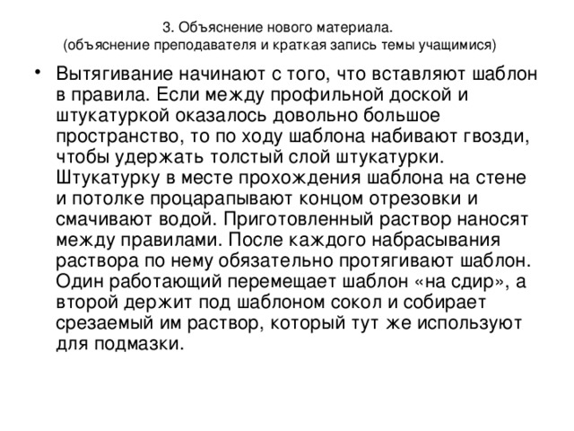 3. Объяснение нового материала.  (объяснение преподавателя и краткая запись темы учащимися) Вытягивание начинают с того, что вставляют шаблон в правила. Если между профильной доской и штукатуркой оказалось довольно большое пространство, то по ходу шаблона набивают гвозди, чтобы удержать толстый слой штукатурки. Штукатурку в месте прохождения шаблона на стене и потолке процарапывают концом отрезовки и смачивают водой. Приготовленный раствор наносят между правилами. После каждого набрасывания раствора по нему обязательно протягивают шаблон. Один работающий перемещает шаблон «на сдир», а второй держит под шаблоном сокол и собирает срезаемый им раствор, который тут же используют для подмазки.  