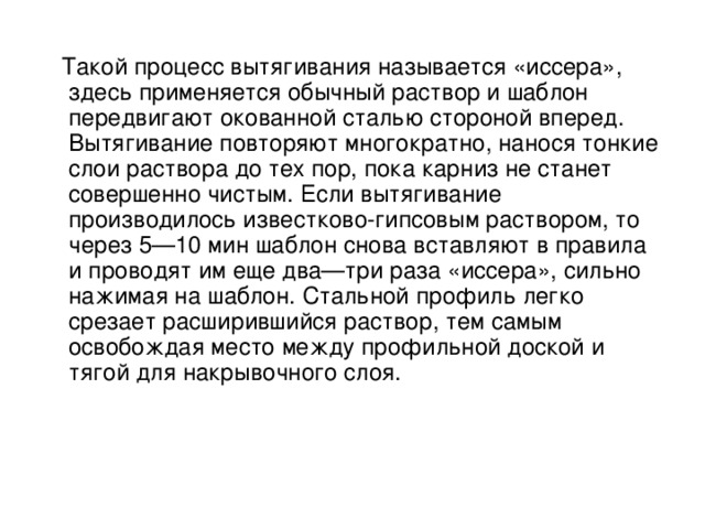  Такой процесс вытягивания называется «иссера», здесь применяется обычный раствор и шаблон передвигают окованной сталью стороной вперед. Вытягивание повторяют многократно, нанося тонкие слои раствора до тех пор, пока карниз не станет совершенно чистым. Если вытягивание производилось известково-гипсовым раствором, то через 5—10 мин шаблон снова вставляют в правила и проводят им еще два—три раза «иссера», сильно нажимая на шаблон. Стальной профиль легко срезает расширившийся раствор, тем самым освобождая место между профильной доской и тягой для накрывочного слоя. 