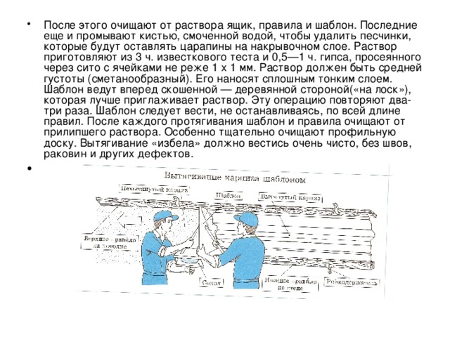 После этого очищают от раствора ящик, правила и шаблон. Последние еще и промывают кистью, смоченной водой, чтобы удалить песчинки, которые будут оставлять царапины на накрывочном слое. Раствор приготовляют из 3 ч. известкового теста и 0,5—1 ч. гипса, просеянного через сито с ячейками не реже 1 х 1 мм. Раствор должен быть средней густоты (сметанообразный). Его наносят сплошным тонким слоем. Шаблон ведут вперед скошенной — деревянной стороной(«на лоск»), которая лучше приглаживает раствор. Эту операцию повторяют два-три раза. Шаблон следует вести, не останавливаясь, по всей длине правил. После каждого протягивания шаблон и правила очищают от прилипшего раствора. Особенно тщательно очищают про­фильную доску. Вытягивание «избела» должно вестись очень чисто, без швов, раковин и других дефектов. 