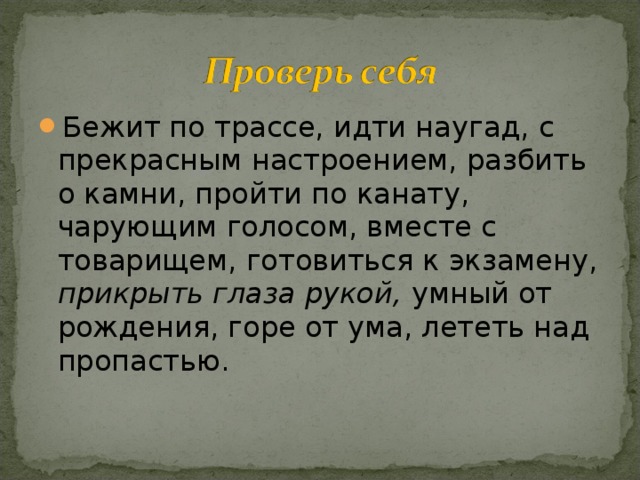Бежит по трассе, идти наугад, с прекрасным настроением, разбить о камни, пройти по канату, чарующим голосом, вместе с товарищем, готовиться к экзамену, прикрыть глаза рукой, умный от рождения, горе от ума, лететь над пропастью. 