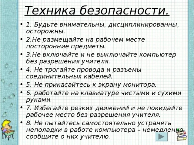 Техника безопасности. 1. Будьте внимательны, дисциплинированны, осторожны. 2.Не размещайте на рабочем месте посторонние предметы. 3.Не включайте и не выключайте компьютер без разрешения учителя. 4. Не трогайте провода и разъемы соединительных кабелей. 5. Не прикасайтесь к экрану монитора. 6. работайте на клавиатуре чистыми и сухими руками. 7. Избегайте резких движений и не покидайте рабочее место без разрешения учителя. 8. Не пытайтесь самостоятельно устранять неполадки в работе компьютера – немедленно сообщите о них учителю. 