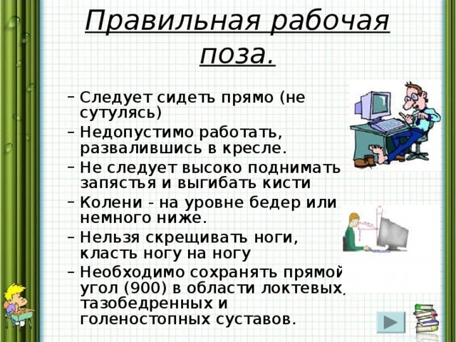 Правильная рабочая поза. Следует сидеть прямо (не сутулясь) Недопустимо работать, развалившись в кресле. Не следует высоко поднимать запястья и выгибать кисти Колени - на уровне бедер или немного ниже. Нельзя скрещивать ноги, класть ногу на ногу Необходимо сохранять прямой угол (900) в области локтевых, тазобедренных и голеностопных суставов. Следует сидеть прямо (не сутулясь) Недопустимо работать, развалившись в кресле. Не следует высоко поднимать запястья и выгибать кисти Колени - на уровне бедер или немного ниже. Нельзя скрещивать ноги, класть ногу на ногу Необходимо сохранять прямой угол (900) в области локтевых, тазобедренных и голеностопных суставов. 