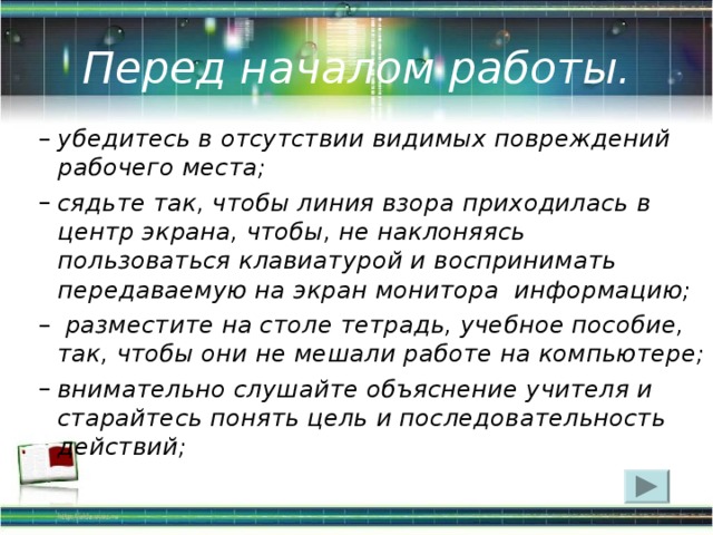 Перед началом работы. убедитесь в отсутствии видимых повреждений рабочего места; сядьте так, чтобы линия взора приходилась в центр экрана, чтобы, не наклоняясь пользоваться клавиатурой и воспринимать передаваемую на экран монитора  информацию;   разместите на столе тетрадь, учебное пособие, так, чтобы они не мешали работе на компьютере; внимательно слушайте объяснение учителя и старайтесь понять цель и последовательность действий;  убедитесь в отсутствии видимых повреждений рабочего места; сядьте так, чтобы линия взора приходилась в центр экрана, чтобы, не наклоняясь пользоваться клавиатурой и воспринимать передаваемую на экран монитора  информацию;   разместите на столе тетрадь, учебное пособие, так, чтобы они не мешали работе на компьютере; внимательно слушайте объяснение учителя и старайтесь понять цель и последовательность действий;  