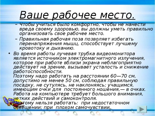 Ваше рабочее место. Чтобы учиться было комфортно, чтобы не нанести вреда своему здоровью, вы должны уметь правильно организовать свое рабочее место. Правильная рабочая поза позволяет избегать перенапряжения мышц, способствует лучшему кровотоку и дыханию.  Чтобы учиться было комфортно, чтобы не нанести вреда своему здоровью, вы должны уметь правильно организовать свое рабочее место. Правильная рабочая поза позволяет избегать перенапряжения мышц, способствует лучшему кровотоку и дыханию.  Во время работы лучевая трубка видеомонитора является источником электромагнитного излучения, которое при работе вблизи экрана неблагоприятно действует на зрение, вызывает усталость и снижение работоспособности.  Поэтому надо работать на расстоянии 60—70 см, допустимо не менее 50 см, соблюдая правильную посадку, не сутулясь, не наклоняясь; учащимся, имеющим очки для  постоянного ношения,— в очках.  Работа на компьютере требует большого внимания, четких действий и самоконтроля.  Поэтому нельзя работать:  при недостаточном освещении; при  плохом самочувствии. 