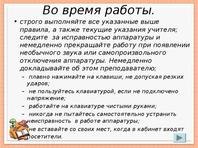 Во время работы. строго выполняйте все указанные выше правила, а также текущие указания учителя; следите  за исправностью аппаратуры и немедленно прекращайте работу при появлении необычного звука или самопроизвольного отключения аппаратуры. Немедленно докладывайте об этом преподавателю;   плавно нажимайте на клавиши, не допуская резких ударов;   не пользуйтесь клавиатурой, если не подключено напряжение;   работайте на клавиатуре чистыми руками;   никогда не пытайтесь самостоятельно устранить неисправность  в работе аппаратуры;   не вставайте со своих мест, когда в кабинет входят посетители.    плавно нажимайте на клавиши, не допуская резких ударов;   не пользуйтесь клавиатурой, если не подключено напряжение;   работайте на клавиатуре чистыми руками;   никогда не пытайтесь самостоятельно устранить неисправность  в работе аппаратуры;   не вставайте со своих мест, когда в кабинет входят посетители.  
