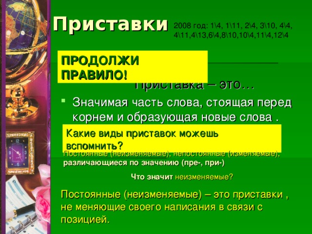 Приставки 2008 год: 1\4, 1\11, 2\4, 3\10, 4\4, 4\11,4\13,6\4,8\10,10\4,11\4,12\4 ПРОДОЛЖИ ПРАВИЛО! Приставка – это… Значимая часть слова, стоящая перед корнем и образующая новые слова . Какие виды приставок можешь вспомнить? Постоянные (неизменяемые), непостоянные (изменяемые), различающиеся по значению (пре-, при-)  Что значит неизменяемые? Постоянные (неизменяемые) – это приставки , не меняющие своего написания в связи с позицией. 